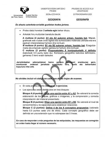 UNIBERTSITATERA SARTZEKO PROBAK 2023ko EZOHIKOA PRUEBAS DE ACCESO A LA UNIVERSIDAD EXTRAORDINARIA 2023 GEOGRAFIA Ez ahaztu azterketaorrialde guztietan kodea jartzea GEOGRAFÍA  Proba idatzi honetan 3 ariketa egin behar dituzu  Ariketak hiru multzotan banatuta daude A multzoa 4 puntu A1 eta A2 aukeren artean hautatu bat Mapak grafikoak edo irudiak ondo egitea eta aurkeztutako materiala ulertzea eta era egokian interpretatzea hartuko dira kontuan B multzoa 4 puntu B1 eta B2 aukeren artean hautatu …