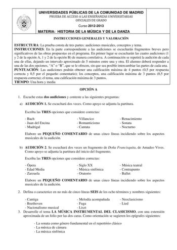 UNIVERSIDADES PÚBLICAS DE LA COMUNIDAD DE MADRID PRUEBA DE ACCESO A LAS ENSEÑANZAS UNIVERSITARIAS OFICIALES DE GRADO Curso 20122013 MATERIA HISTORIA DE LA MÚSICA Y DE LA DANZA INSTRUCCIONES GENERALES Y VALORACIÓN ESTRUCTURA La prueba consta de tres partes audiciones musicales conceptos y tema INSTRUCCIONES En la parte correspondiente a las audiciones se escucharán fragmentos breves pero significativos de las obras propuestas en el programa En primer lugar se escucharán las cuatro audiciones 1 y…