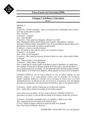 UIB M Prova daccés a la Universitat 2008 Llengua Castellana i Literatura Model 3 OPCIÓN A Texto El ministro No has cambiado Max yo no quiero herir tu delicadeza pero en tanto dure aquí puedo darte un sueldo Max Gracias El ministro Aceptas Max Qué remedio El ministro Tome usted nota Dieguito Dónde vives Max Max Dispóngase usted a escribir largo joven maestro Bastardillos veintitrés duplicado Escalera interior Guardilla B Nota Si en este laberinto hiciese falta un hilo para guiarse no se le pida …