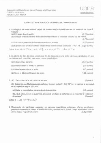 Evaluación del Bachillerato para el Acceso a la Universidad CURSO 20192020 ASIGNATURA FÍSICA upna Urnvcsldad Públiea de Navarra Nafartoako Urnbeftsilalo Publóloa ELIJA CUATRO EJERCICIOS DE LOS OCHO PROPUESTOS 1 La longitud de onda máxima capaz de producir efecto fotoeléctrico en un metal es de 5000 Á Calcular a El trabajo de extracción O 75 puntos b Energ ía cinética máxima de los electrones emitidos si se incide con una luz de 4000 A O 75 puntos c Calcular el potencial de frenado para el caso …