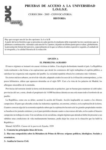 PRUEBAS DE ACCESO A LA UNIVERSIDAD LOGSE CURSO 2004  2005  CONVOCATORIA HISTORIA Hay que escoger una de las dos opciones la A o la B A partir del texto histórico que se presenta en cada opción el estudiante debe responder las tres cuestiones que se plantean a continuación valoradas cada una de 0 a 3 puntos dejando un último punto para evaluar globalmente la presentación formal del ejercicio especialmente en lo que se refiere al orden expositivo seguido el cuidado de la ortografía y la calidad l…