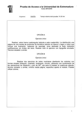 Prueba de Acceso a la Universidad de Extremadura Curso 20152016 Asignatura DISEÑO Tiempo máximo de la prueba 1h30 min OPCIÓN A Ejercicio único Realizar sobre trama cuadrangular adjunta a este cuadernillo La distribución una página de una revista de productos de ferretería edición en blanco y negro o color que incluya una ilustración cabecera de reportaje zona dedicada al texto indicando justificaciones yo limites del texto Realizar todo el ejercicio con tipografía simulada Técnica rotulador o s…