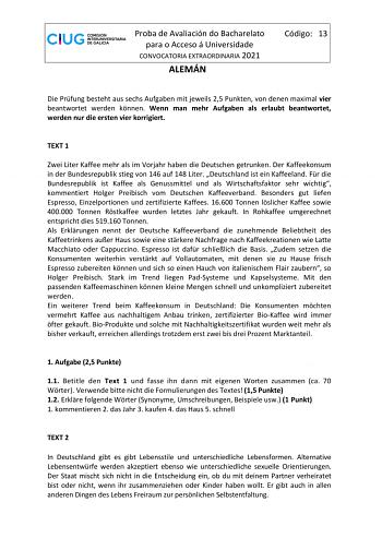 Proba de Avaliación do Bacharelato para o Acceso á Universidade CONVOCATORIA EXTRAORDINARIA 2021 ALEMÁN Código 13 Die Prfung besteht aus sechs Aufgaben mit jeweils 25 Punkten von denen maximal vier beantwortet werden knnen Wenn man mehr Aufgaben als erlaubt beantwortet werden nur die ersten vier korrigiert TEXT 1 Zwei Liter Kaffee mehr als im Vorjahr haben die Deutschen getrunken Der Kaffeekonsum in der Bundesrepublik stieg von 146 auf 148 Liter Deutschland ist ein Kaffeeland Fr die Bundesrepub…