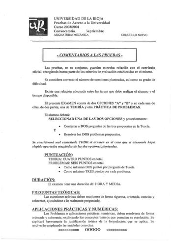 uR   UNIVERSIDAD DE LA RIOJA Pruebas de Acceso a la Universidad Curso 20032004 Convocatoria  eptiembre ASIGNATURA MECÁNICA CURRfCULO NUEVO  COMENTARIOS A LAS PRUEBAS 1 1 Las pruebas en su conjunto guardan estrecha relación con el currículo oficial recogiendo buena parte de los criterios de evaluación establecidos en el mismo Se considera correcto el número de cuestiones planteadas así como su grado de dificultad Existe una relación adecuada entre las tareas que debe realizar el alumno y el tiem…