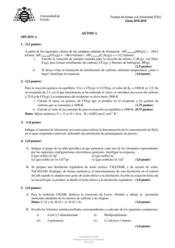 Universidad de Oviedo Pruebas de Acceso a la Universidad PAU Curso 20152016 OPCIÓN A QUÍMICA 1 25 puntos A partir de los siguientes valores de las entalpías estándar de formación HformaciónHFg   2685 kJmol HformaciónCF4g   6800 kJmol y HformaciónC2H4g   523 kJmol i Calcule la variación de entalpía estándar para la reacción de etileno C2H4g con flúor F2g para formar tetrafluoruro de carbono CF4g y fluoruro de hidrógeno HFg 15 puntos ii Si desea evitar la formación de tetrafluoruro de carbono uti…