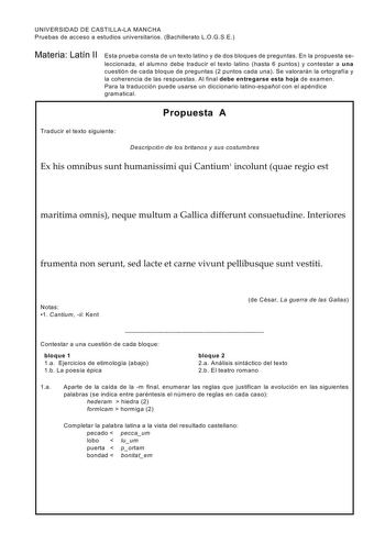 UNIVERSIDAD DE CASTILLALA MANCHA Pruebas de acceso a estudios universitarios Bachillerato LOGSE Materia Latín II Esta prueba consta de un texto latino y de dos bloques de preguntas En la propuesta seleccionada el alum no debe traducir el texto latino hasta 6 puntos y contestar a una cuestión de cada bloque de preguntas 2 puntos cada una Se valorarán la ortografía y la coherencia de las respuestas Al final debe entregarse esta hoja de examen Para la traducción puede usarse un diccionario latinoe…