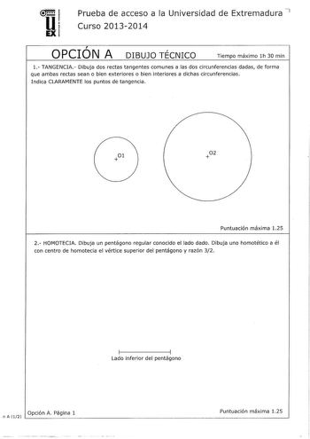 u EX Prueba de acceso a la Universidad de Extremadura 7 Curso 20132014  OPCION A DIBUJO TÉCNICO Tiempo máximo lh 30 min 1 TANGENCIA Dibuja dos rectas tangentes comunes a las dos circunferencias dadas de forma que ambas rectas sean o bien exteriores o bien interiores a dichas circunferencias Indica CLARAMENTE los puntos de tangencia 02 Puntuación máxima 125 2 HOMOTECIA Dibuja un pentágono regular conocido el lado dado Dibuja uno homotétíco a él con centro de homotecia el vértice superior del pen…