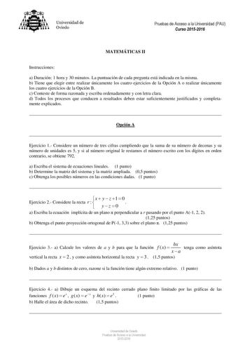 Universidad de Oviedo Pruebas de Acceso a la Universidad PAU Curso 20152016 MATEMÁTICAS II Instrucciones a Duración 1 hora y 30 minutos La puntuación de cada pregunta está indicada en la misma b Tiene que elegir entre realizar únicamente los cuatro ejercicios de la Opción A o realizar únicamente los cuatro ejercicios de la Opción B c Conteste de forma razonada y escriba ordenadamente y con letra clara d Todos los procesos que conducen a resultados deben estar suficientemente justificados y comp…