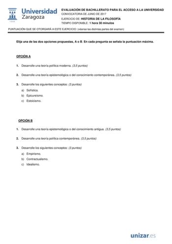  fil 1S42 Universidad Zaragoza EVALUACIÓN DE BACHILLERATO PARA EL ACCESO A LA UNIVERSIDAD CONVOCATORIA DE JUNIO DE 2017 EJERCICIO DE HISTORIA DE LA FILOSOFÍA TIEMPO DISPONIBLE 1 hora 30 minutos PUNTUACIÓN QUE SE OTORGARÁ A ESTE EJERCICIO véanse las distintas partes del examen Elija una de las dos opciones propuestas A o B En cada pregunta se señala la puntuación máxima OPCIÓN A 1 Desarrolle una teoría política moderna 35 puntos 2 Desarrolle una teoría epistemológica o del conocimiento contempor…