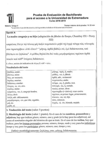 Prueba de Evaluación de Bachillerato para el acceso a la Universidad de Extremadura Curso 20182019 Materia Griego II Tiempo máximo de la prueba 1h 30 min se permite el uso del diccionario y de la gramática incluida en él durante todo el examen Opción A La madre cangrejo y su hijo adaptación de fábulas de Esopo Chambry 151  Perry 322 KlXQKLVO EAEyE rt rÉKVCfl i Aoa 1IEQL1IlXCELV TbE rJ úyQq nÉCQt CXc nAEUQác aou TIQOCJrQLELv ó bt dnEvi fjrEQ ÓQ81X ábtE aú it bLbámcouaa KaL AÉnwv aE 11Awaw ó u8oc…