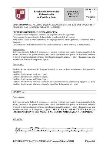 Pruebas de Acceso a las Universidades de Castilla y León LENGUAJE Y PRÁCTICA MUSICAL EJERCICIO 3 N páginas 6 OPTATIVIDAD EL ALUMNO DEBERÁ ESCOGER UNA DE LAS DOS OPCIONES Y DESARROLLAR LAS PREGUNTAS DE LA MISMA CRITERIOS GENERALES DE EVALUACIÓN Las calificaciones otorgadas a cada una de las partes serán las siguientes Parte práctica la armonización de la melodía se valorará de 0 a 5 puntos Parte teórica análisis de los elementos del lenguaje musical en una partitura Se valorará de 0 a 5 puntos L…