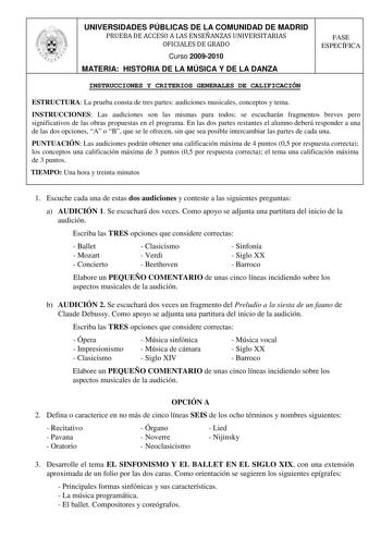 UNIVERSIDADES PÚBLICAS DE LA COMUNIDAD DE MADRID PRUEBA DE ACCESO A LAS ENSEÑANZAS UNIVERSITARIAS OFICIALES DE GRADO Curso 20092010 MATERIA HISTORIA DE LA MÚSICA Y DE LA DANZA FASE ESPECÍFICA INSTRUCCIONES Y CRITERIOS GENERALES DE CALIFICACIÓN ESTRUCTURA La prueba consta de tres partes audiciones musicales conceptos y tema INSTRUCCIONES Las audiciones son las mismas para todos se escucharán fragmentos breves pero significativos de las obras propuestas en el programa En las dos partes restantes …