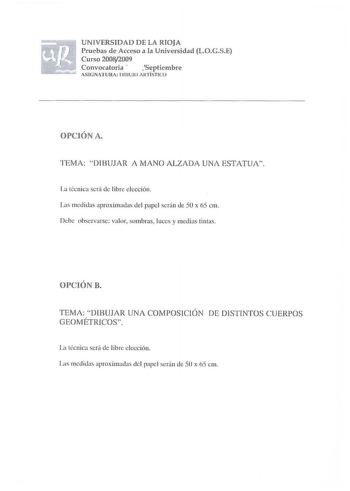 UN IVERSIDAD DE LA RIOJA Pruebas d e Acceso a la Universidad LOGSE Curso 20082009 Convocatoria  1Septiembre ASfNATURA lJBUJO A RTÍSTICO OPCIÓN A TEMA  DIBUJAR A MANO ALZADA UNA ESTATUA Ja técnica será de Iibre elección Las med idas aproximadas del papel serán de 50 x 65 cm Debe observarse valor sombras luces y medias tintas OPCI ÓN B TEMA DIB UJAR UNA COMPOSICIÓN DE DISTINTOS C UER POS GEOMÉTRICOS La técnica sení de Iibrc elección Las medidas aproximadas del papel serán ele 50 x 65 cm UNIVERSID…