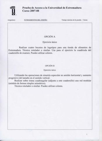 u EX  Asignatura Prueba de Acceso a la Universidad de Extremadura Curso 200708 FUNDAMENTOS DEL DISEÑO Tiempo máximo de la prueba 3 horas  OPCION A Ejercicio único Realizar cuatro bocetos de logotipos para una tienda de alimentos de Extremadura Técnica rotulador o similar Usa para el ejercicio la cuadrícula del cuadernillo de examen Puedes utilizar colores OPCIÓN B Ejercicio único Utilizando las operaciones de simetría especular en sentido horizontal y aumento progresivo del ta1naño en el sentid…