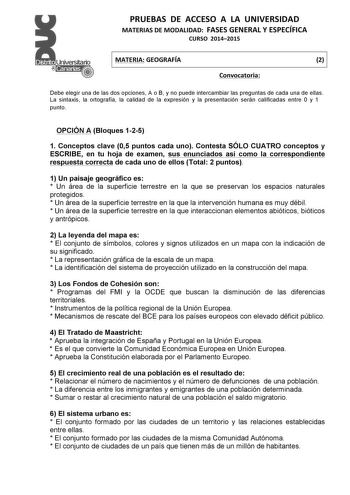 PRUEBAS  DE  ACCESO  A  LA  UNIVERSIDAD  MATERIAS DE MODALIDAD  FASES GENERAL Y ESPECÍFICA  CURSO  20142015   MATERIA GEOGRAFÍA  2   Convocatoria    Debe elegir una de las dos opciones A o B y no puede intercambiar las preguntas de cada una de ellas La sintaxis la ortografía la calidad de la expresión y la presentación serán calificadas entre 0 y 1 punto OPCIÓN A Bloques 125 1 Conceptos clave 05 puntos cada uno Contesta SÓLO CUATRO conceptos y ESCRIBE en tu hoja de examen sus enunciados así com…