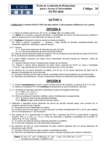 Proba de Avaliación do Bacharelato para o Acceso á Universidade XUÑO 2018 Código 24 QUÍMICA Cualificación O alumno elixirá UNHA das dúas opcións Cada pregunta cualificarase con 2 puntos OPCIÓN A 1 11 Dados os orbitais atómicos 4s 2d 5f 2p 1p razoe cales non poden existir 12 Razoe se é correcta a seguinte afirmación a solubilidade do cloruro de prata sal pouco soluble é igual en auga pura que nunha disolución de cloruro de sodio 2 21 Explique a hibridación do átomo central na molécula de BeCl2 2…