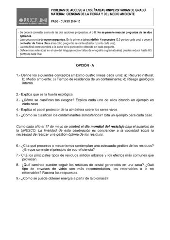 PRUEBAS DE ACCESO A ENSEÑANZAS UNIVERSITARIAS DE GRADO MATERIA CIENCIAS DE LA TIERRA Y DEL MEDIO AMBIENTE PAEG  CURSO 201415  Se deberá contestar a una de las dos opciones propuestas A o B No se permite mezclar preguntas de las dos opciones  La prueba consta de nueve preguntas En la primera deberá definir 4 conceptos 05 puntos cada uno y deberá contestar de forma clara a las ocho preguntas restantes hasta 1 punto cada una  La nota final corresponderá a la suma de la puntuación obtenida en cada …