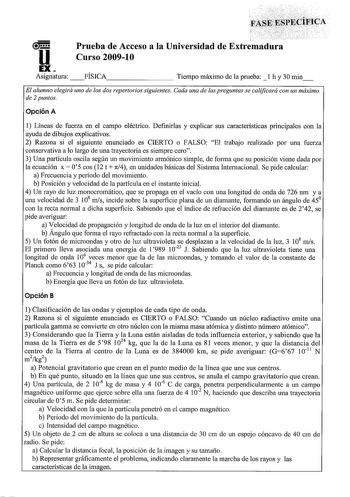 u EX Asignatura Prueba de Acceso a la Universidad de Extremadura Curso 20091 O FÍSICA        Tiempo máximo de la prueba  1 h y 30 min El alumno elegirá uno de los dos repertorios siguientes Cada una de las preguntas se calificará con un máximo de 2 puntos Opción A 1 Líneas de fuerza en el campo eléctrico Definirlas y explicar sus características principales con la ayuda de dibujos explicativos 2 Razona si el siguiente enunciado es CIERTO o FALSO El trabajo realizado por una fuerza conservativa …