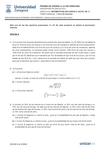  Universidad fil Zaragoza 1S42 PRUEBA DE ACCESO A LA UNIVERSIDAD CONVOCATORIA DE JUNIO DE 2015 EJERCICIO DE MATEMÁTICAS APLICADAS A LAS CC SS II TIEMPO DISPONIBLE 1 hora 30 minutos PUNTUACIÓN QUE SE OTORGARÁ A ESTE EJERCICIO véanse las distintas partes del examen Elija una de las dos opciones propuestas A o B En cada pregunta se señala la puntuación máxima OPCIÓN A 1 35 puntos Una empresa agroalimentaria produce dos tipos de bebida A y B Cada litro de bebida A lleva 02 litros de zumo de naranja…