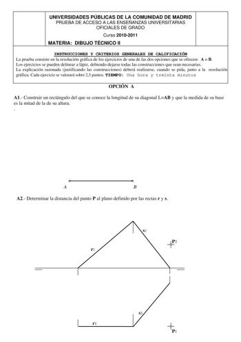 UNIVERSIDADES PÚBLICAS DE LA COMUNIDAD DE MADRID PRUEBA DE ACCESO A LAS ENSEÑANZAS UNIVERSITARIAS OFICIALES DE GRADO Curso 20102011 MATERIA DIBUJO TÉCNICO II INSTRUCCIONES Y CRITERIOS GENERALES DE CALIFICACIÓN La prueba consiste en la resolución gráfica de los ejercicios de una de las dos opciones que se ofrecen A o B Los ejercicios se pueden delinear a lápiz debiendo dejarse todas las construcciones que sean necesarias La explicación razonada justificando las construcciones deberá realizarse c…