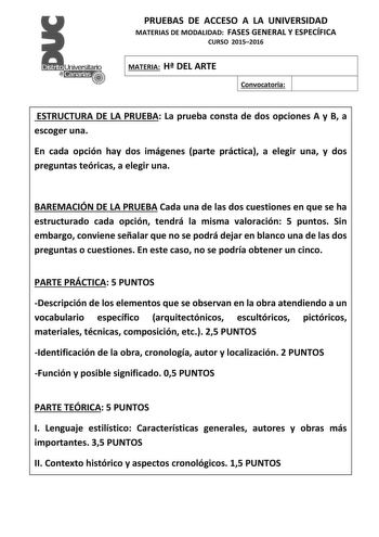 PRUEBAS DE ACCESO A LA UNIVERSIDAD MATERIAS DE MODALIDAD FASES GENERAL Y ESPECÍFICA CURSO 20152016 MATERIA H DEL ARTE Convocatoria ESTRUCTURA DE LA PRUEBA La prueba consta de dos opciones A y B a escoger una En cada opción hay dos imágenes parte práctica a elegir una y dos preguntas teóricas a elegir una BAREMACIÓN DE LA PRUEBA Cada una de las dos cuestiones en que se ha estructurado cada opción tendrá la misma valoración 5 puntos Sin embargo conviene señalar que no se podrá dejar en blanco una…