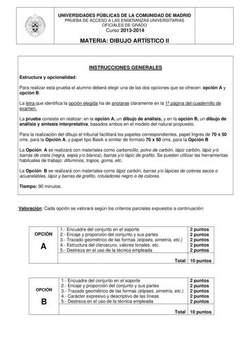 UNIVERSIDADES PÚBLICAS DE LA COMUNIDAD DE MADRID PRUEBA DE ACCESO A LAS ENSEÑANZAS UNIVERSITARIAS OFICIALES DE GRADO Curso 20132014 MATERIA DIBUJO ARTÍSTICO II INSTRUCCIONES GENERALES Estructura y opcionalidad Para realizar esta prueba el alumno deberá elegir una de las dos opciones que se ofrecen opción A y opción B La letra que identifica la opción elegida ha de anotarse claramente en la 1 página del cuadernillo de examen La prueba consiste en realizar en la opción A un dibujo de análisis y e…