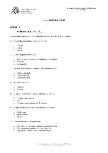 IVERSIDAD DE VIEDO Vicerrectorado de E tudiantes y Empleo PRUEBAS DE ACCESO A LA UNIVERSIDAD Curso 20102011 ANÁLISIS MUSICAL II OPCIÓN A 1 ANÁLISIS DE PARTITURA Atendiendo a la partitura y a su audición señale solo UNA de las opciones 1 Señale el género al que pertenece la obra a Cantiga b Motete c Opera 2 La textura predominante es a Secciones contrastantes en Polifonía y Homofonía b Polifonía c Contrapunto 3 Desde el punto de vista armónico la obra se encuadra a En la modalidad b En la tonali…