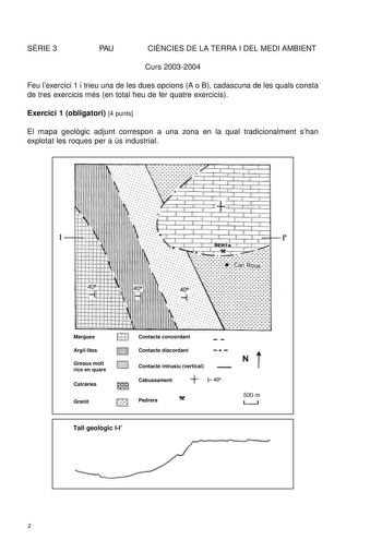 SRIE 3 PAU CINCIES DE LA TERRA I DEL MEDI AMBIENT Curs 20032004 Feu lexercici 1 i trieu una de les dues opcions A o B cadascuna de les quals consta de tres exercicis més en total heu de fer quatre exercicis Exercici 1 obligatori 4 punts El mapa geolgic adjunt correspon a una zona en la qual tradicionalment shan explotat les roques per a ús industrial      u    1 Margues Argillites D Gresos molt rics en quars Calcries l Granit Contacte concordant Contacte discordant Contacte intrusiu vertical Ca…