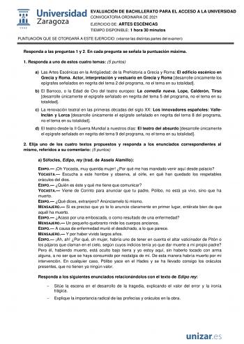 EVALUACIÓN DE BACHILLERATO PARA EL ACCESO A LA UNIVERSIDAD CONVOCATORIA ORDINARIA DE 2021 EJERCICIO DE ARTES ESCÉNICAS TIEMPO DISPONIBLE 1 hora 30 minutos PUNTUACIÓN QUE SE OTORGARÁ A ESTE EJERCICIO véanse las distintas partes del examen Responda a las preguntas 1 y 2 En cada pregunta se señala la puntuación máxima 1 Responda a uno de estos cuatro temas 5 puntos a Las Artes Escénicas en la Antigedad de la Prehistoria a Grecia y Roma El edificio escénico en Grecia y Roma Actor interpretación y v…