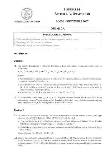 PRUEBAS DE ACCESO A LA UNIVERSIDAD UNIVERSIDAD DE CANTABRIA LOGSE  SEPTIEMBRE 2007 QUÍMICA INDICACIONES AL ALUMNO 1 Cada uno de los problemas y de las cuestiones se puntúa sobre 2 PU NTOS 2 Debe elegir sólo una opción de problemas 3 Debe elegir tres de las cinco cuestiones propuestas  PROBLEMAS Opción I 11 Una reacción frecuente en la valoración de exceso de dicromato potásico presente en una disolución es la siguiente K2Cr2O7  H2SO4  FeSO4  K2SO4  FeiSO43  CriSO43  H2O Se pide a Ajustar la ecu…