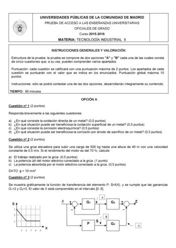 UNIVERSIDADES PÚBLICAS DE LA COMUNIDAD DE MADRID PRUEBA DE ACCESO A LAS ENSEÑANZAS UNIVERSITARIAS OFICIALES DE GRADO Curso 20152016 MATERIA TECNOLOGÍA INDUSTRIAL II INSTRUCCIONES GENERALES Y VALORACIÓN Estructura de la prueba la prueba se compone de dos opciones A y B cada una de las cuales consta de cinco cuestiones que a su vez pueden comprender varios apartados Puntuación cada cuestión se calificará con una puntuación máxima de 2 puntos Los apartados de cada cuestión se puntuarán con el valo…