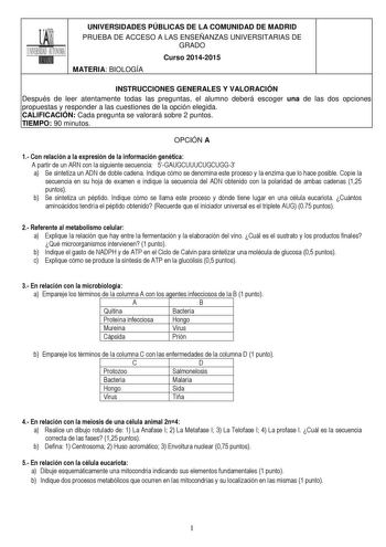 UNIVERSIDADES PÚBLICAS DE LA COMUNIDAD DE MADRID PRUEBA DE ACCESO A LAS ENSEÑANZAS UNIVERSITARIAS DE GRADO Curso 20142015 MATERIA BIOLOGÍA INSTRUCCIONES GENERALES Y VALORACIÓN Después de leer atentamente todas las preguntas el alumno deberá escoger una de las dos opciones propuestas y responder a las cuestiones de la opción elegida CALIFICACIÓN Cada pregunta se valorará sobre 2 puntos TIEMPO 90 minutos OPCIÓN A 1 Con relación a la expresión de la información genética A partir de un ARN con la s…