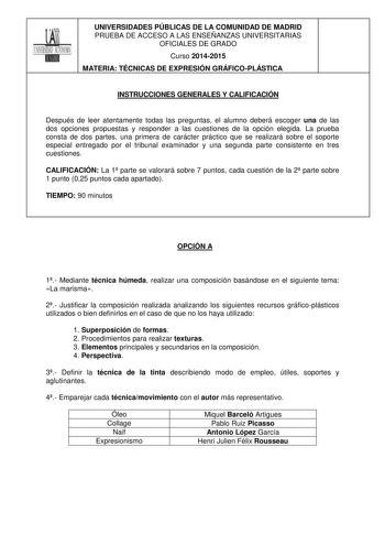 UNIVERSIDADES PÚBLICAS DE LA COMUNIDAD DE MADRID PRUEBA DE ACCESO A LAS ENSEÑANZAS UNIVERSITARIAS OFICIALES DE GRADO Curso 20142015 MATERIA TÉCNICAS DE EXPRESIÓN GRÁFICOPLÁSTICA INSTRUCCIONES GENERALES Y CALIFICACIÓN Después de leer atentamente todas las preguntas el alumno deberá escoger una de las dos opciones propuestas y responder a las cuestiones de la opción elegida La prueba consta de dos partes una primera de carácter práctico que se realizará sobre el soporte especial entregado por el …