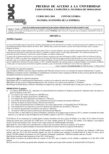 PRUEBAS DE ACCESO A LA UNIVERSIDAD FASES GENERAL Y ESPECÍFICA MATERIAS DE MODALIDAD CURSO 2013 2014 CONVOCATORIA MATERIA ECONOMÍA DE LA EMPRESA 1 Aviso No se pueden escoger preguntas de las dos opciones debiendo elegir una de ellas la opción A o la B Opción A Teoría Debe responder a un total de 4 preguntas 2 preguntas basadas en artículo de prensa y 2 de las tres que se le plantean a continuación no responda a las 3 ya que sólo puntuarán las dos que primero conteste Problemas Debe realizar los …