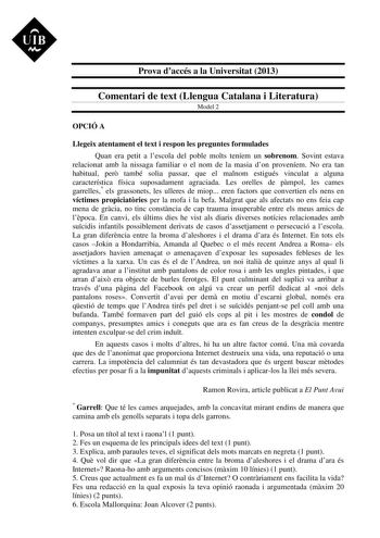 UIB M Prova daccés a la Universitat 2013 Comentari de text Llengua Catalana i Literatura Model 2 OPCIÓ A Llegeix atentament el text i respon les preguntes formulades Quan era petit a lescola del poble molts teníem un sobrenom Sovint estava relacionat amb la nissaga familiar o el nom de la masia don proveníem No era tan habitual per també solia passar que el malnom estigués vinculat a alguna característica física suposadament agraciada Les orelles de pmpol les cames garrelles els grassonets les …