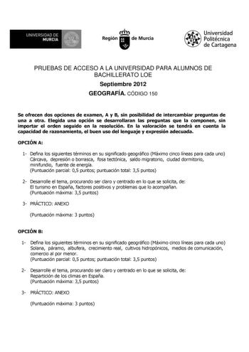 f f l UNIVERSIDAD DE MURCIA   I Región de Murcia Universidad Politécnica de Cartagena PRUEBAS DE ACCESO A LA UNIVERSIDAD PARA ALUMNOS DE BACHILLERATO LOE Septiembre 2012 GEOGRAFÍA CÓDIGO 150 Se ofrecen dos opciones de examen A y B sin posibilidad de intercambiar preguntas de una a otra Elegida una opción se desarrollaran las preguntas que la componen sin importar el orden seguido en la resolución En la valoración se tendrá en cuenta la capacidad de razonamiento el buen uso del lenguaje y expres…