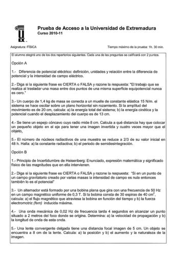 U EX Prueba de Acceso a la Universidad de Extremadura Curso 201011 Asignatura FÍSICA Tiempo máximo de la prueba 1h 30 min El alumno elegirá uno de los dos repertorios siguientes Cada una de las preguntas se calificará con 2 puntos Opción A 1 Diferencia de potencial eléctrico definición unidades y relación entre la diferencia de potencial y la intensidad de campo eléctrico 2 Diga si la siguiente frase es CIERTA o FALSA y razone la respuesta El trabajo que se realiza al trasladar una masa entre d…