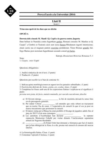 UIB M Prova daccés a la Universitat 2014 Llatí II Model 2 Triau una opció de les dues que us oferim OPCIÓ A Derrota dels cnsols M Manli i Q Cepió a la guerra contra Jugurta Dum bellum in Numidia contra Iugurtham geritur Romani consules M Manlius et Q Caepio1 a Cimbris et Teutonis uicti sunt iuxta flumen Rhodanum ingenti internicione etiam castra sua et magnam partem exercitus perdiderunt Timor Romae grandis fuit Ergo Marius post uictoriam Iugurthinam secundo consul est factus Nota 1 Caepio onis…