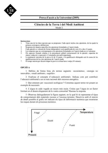 Prova daccés a la Universitat 2009 Cincies de la Terra i del Medi Ambient Model 2 Instruccions 1 Triau una de les dues opcions que us proposam Cada opció inclou cinc qestions de les quals la primera correspon a definicions 2 Responeu de manera específica les qestions formulades a lopció triada 3 Cada qestió es valorar de forma independent i ser qualificada de zero 0 a dos 2 punts 4 Les respostes que no corresponguin a les qestions formulades en lopció triada no es valoraran 5 Els aspectes forma…