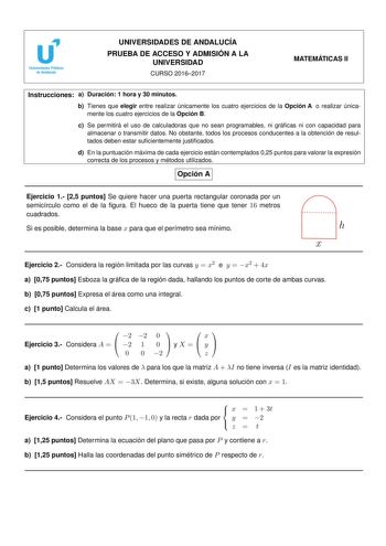 UNIVERSIDADES DE ANDALUCÍA PRUEBA DE ACCESO Y ADMISIÓN A LA UNIVERSIDAD CURSO 20162017 MATEMÁTICAS II Instrucciones a Duración 1 hora y 30 minutos b Tienes que elegir entre realizar únicamente los cuatro ejercicios de la Opción A o realizar únicamente los cuatro ejercicios de la Opción B c Se permitirá el uso de calculadoras que no sean programables ni grácas ni con capacidad para almacenar o transmitir datos No obstante todos los procesos conducentes a la obtención de resultados deben estar su…