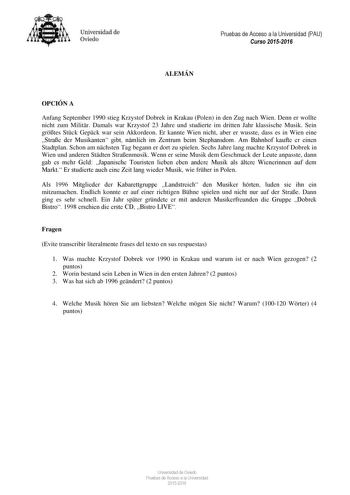 Universidad de Oviedo Pruebas de Acceso a la Universidad PAU Curso 20152016 ALEMÁN OPCIÓN A Anfang September 1990 stieg Krzystof Dobrek in Krakau Polen in den Zug nach Wien Denn er wollte nicht zum Militr Damals war Krzystof 23 Jahre und studierte im dritten Jahr klassische Musik Sein grtes Stck Gepck war sein Akkordeon Er kannte Wien nicht aber er wusste dass es in Wien eine Strae der Musikanten gibt nmlich im Zentrum beim Stephansdom Am Bahnhof kaufte er einen Stadtplan Schon am nchsten Tag b…