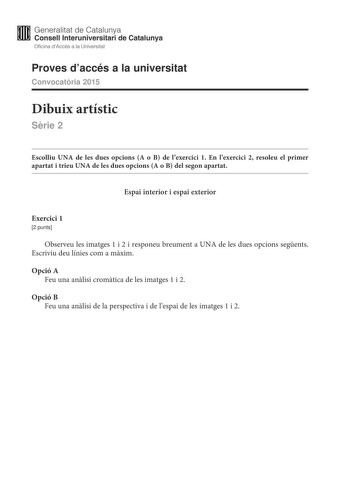 Generalitat de Catalunya Consell lnteruniversitari de Catalunya Oficina dAccés a la Universitat Proves daccés a la universitat Convocatria 2015 Dibuix artístic Srie 2 Escolliu UNA de les dues opcions A o B de lexercici 1 En lexercici 2 resoleu el primer apartat i trieu UNA de les dues opcions A o B del segon apartat Espai interior i espai exterior Exercici 1 2 punts Observeu les imatges 1 i 2 i responeu breument a UNA de les dues opcions segents Escriviu deu línies com a mxim Opció A Feu una an…