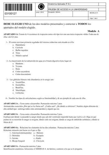 11 1111 1 111 111 11 1 11 11 03100127  Junio  2015 Anatomía Aplicada FG 1 PRUEBA DE ACCESO A LA UNIVERSIDAD 1 Duración 90min MODELO 01 Hoja 1 de 4 DEBE ELEGIR UNO de los dos modelos presentados y contestar a TODOS los apartados del modelo elegido Modelo A APARTADO lA Consta de 4 cuestiones de respuesta corta o de tipo test con una única respuesta válida Cada una de ellas vale 05 ptos 1 El centro nervioso primario regulador del sistema endocrino está situado en ella a Hipotálamo b Cerebelo c Bul…