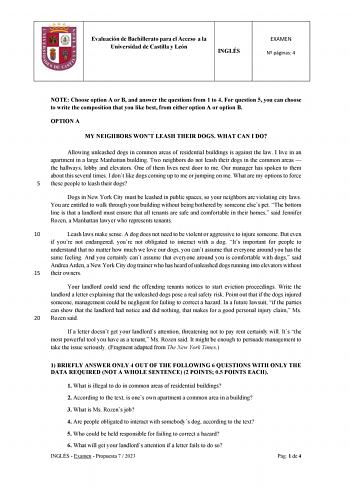 Evaluación de Bachillerato para el Acceso a la Universidad de Castilla y León INGLÉS EXAMEN N páginas 4 NOTE Choose option A or B and answer the questions from 1 to 4 For question 5 you can choose to write the composition that you like best from either option A or option B OPTION A MY NEIGHBORS WONT LEASH THEIR DOGS WHAT CAN I DO Allowing unleashed dogs in common areas of residential buildings is against the law I live in an apartment in a large Manhattan building Two neighbors do not leash the…