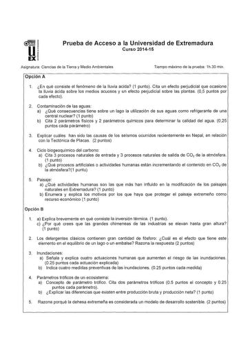 Prueba de Acceso a la Universidad de Extremadura Curso 201415 Asignatura Ciencias de la Tierra y Medio Ambientales Tiempo máximo de la prueba 1h30 min Opción A 1 En qué consiste el fenómeno de la lluvia acida 1 punto Cita un efecto perjudicial que ocasione la lluvia ácida sobre los medios acuosos y un efecto perjudicial sobre las plantas 05 puntos por cada efecto 2 Contaminación de las aguas a Qué consecuencias tiene sobre un lago la utilización de sus aguas como refrigerante de una central nuc…