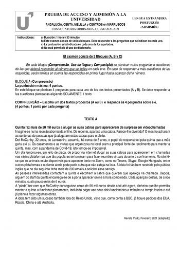 PRUEBA DE ACCESO Y ADMISIÓN A LA UNIVERSIDAD ANDALUCÍA CEUTA MELILLA y CENTROS en MARRUECOS CONVOCATORIA ORDINARIA CURSO 20202021 LENGUA EXTRANJERA PORTUGUÉS ADMISIÓN Instrucciones a Duración 1 hora y 30 minutos b Este examen consta de varios bloques Debe responder a las preguntas que se indican en cada uno c La puntuación está indicada en cada uno de los apartados d No está permitido el uso de diccionario El examen consta de 3 Bloques A B y C En cada bloque Compreenso Uso da língua y Composio …