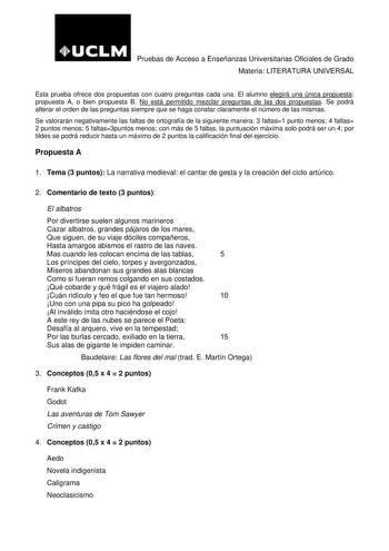 Pruebas de Acceso a Enseñanzas Universitarias Oficiales de Grado Materia LITERATURA UNIVERSAL Esta prueba ofrece dos propuestas con cuatro preguntas cada una El alumno elegirá una única propuesta propuesta A o bien propuesta B No está permitido mezclar preguntas de las dos propuestas Se podrá alterar el orden de las preguntas siempre que se haga constar claramente el número de las mismas Se valorarán negativamente las faltas de ortografía de la siguiente manera 3 faltas1 punto menos 4 faltas 2 …