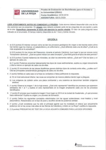 iliJ UNIVERSIDAD lil DELARIOJA Prueba de Evaluación de Bachmerato para el Acceso a la Universidad EBAU Curso Académico 20182019 ASIGNATURA GEOLOGÍA LEER ATENTAMENTE ANTES DE COMENZAR LA PRUEBA Cada alumno deberá desarrollar sólo una de las dos opciones que se presentan En ningún caso deberá contestar parte de las preguntas de una opción y parte de la otra Especificar claramente al inicio del ejercicio la opción elegida  El valor de cada pregunta viene indicado en el enunciado El tiempo máximo d…