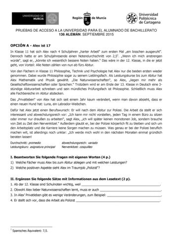 UNIVERSIDAD DE    MURCIA Ih Región de Murcia Universidad Politécnica de Cartagena PRUEBAS DE ACCESO A LA UNIVERSIDAD PARA EL ALUMNADO DE BACHILLERATO 136 ALEMÁN SEPTIEMBRE 2015 OPCIÓN A  Alex ist 17 In Klasse 11 hat sich Alex nach 4 Schuljahren harter Arbeit zum ersten Mal ein bisschen ausgeruht Dennoch hatte er am Schuljahresende einen Notendurchschnitt von 251 Wenn ich mich anstrengen wrde sagt er knnte ich wesentlich bessere Noten haben Das wre in der 12 Klasse in die er jetzt geht von Vorte…