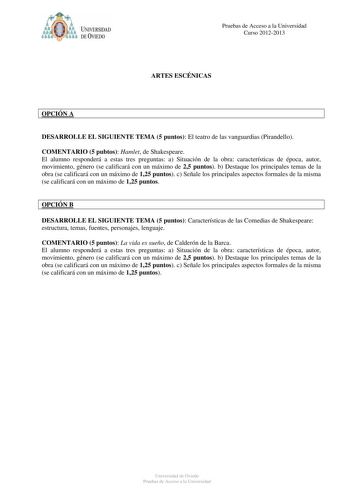 Pruebas de Acceso a la Universidad Curso 20122013 ARTES ESCÉNICAS OPCIÓN A DESARROLLE EL SIGUIENTE TEMA 5 puntos El teatro de las vanguardias Pirandello COMENTARIO 5 pubtos Hamlet de Shakespeare El alumno responderá a estas tres preguntas a Situación de la obra características de época autor movimiento género se calificará con un máximo de 25 puntos b Destaque los principales temas de la obra se calificará con un máximo de 125 puntos c Señale los principales aspectos formales de la misma se cal…